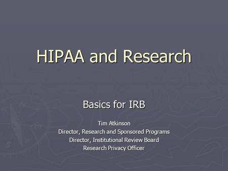 HIPAA and Research Basics for IRB Tim Atkinson Director, Research and Sponsored Programs Director, Institutional Review Board Research Privacy Officer.