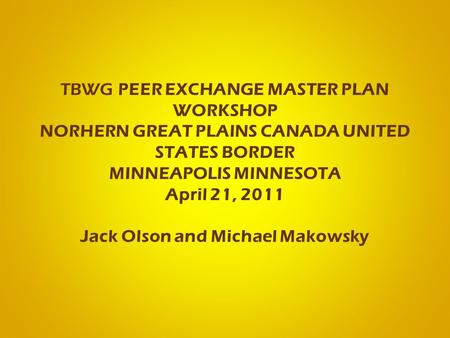 TBWG PEER EXCHANGE MASTER PLAN WORKSHOP NORHERN GREAT PLAINS CANADA UNITED STATES BORDER MINNEAPOLIS MINNESOTA April 21, 2011 Jack Olson and Michael Makowsky.