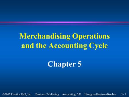 5 - 1 ©2002 Prentice Hall, Inc. Business Publishing Accounting, 5/E Horngren/Harrison/Bamber Merchandising Operations and the Accounting Cycle Chapter.