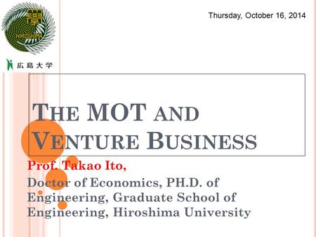 T HE MOT AND V ENTURE B USINESS Prof. Takao Ito, Doctor of Economics, PH.D. of Engineering, Graduate School of Engineering, Hiroshima University Thursday,