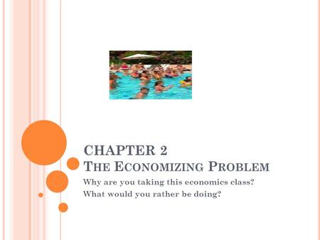 CHAPTER 2 T HE E CONOMIZING P ROBLEM Why are you taking this economics class? What would you rather be doing?