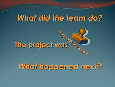 What did the team do? The project was What happened next? Temporarily Suspended.