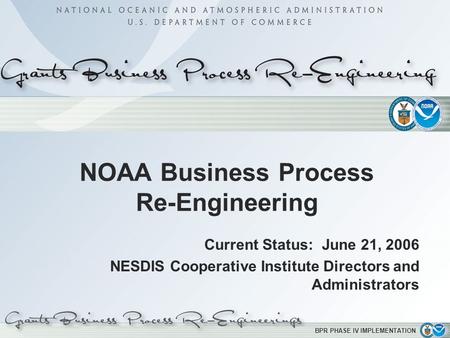 BPR PHASE IV IMPLEMENTATION NOAA Business Process Re-Engineering Current Status: June 21, 2006 NESDIS Cooperative Institute Directors and Administrators.