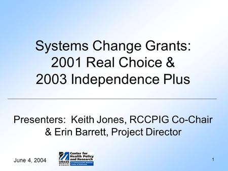 June 4, 2004 1 Systems Change Grants: 2001 Real Choice & 2003 Independence Plus Presenters: Keith Jones, RCCPIG Co-Chair & Erin Barrett, Project Director.