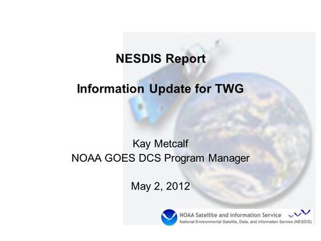 NESDIS Report Information Update for TWG Kay Metcalf NOAA GOES DCS Program Manager May 2, 2012.