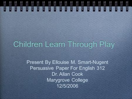 Children Learn Through Play Present By Ellouise M. Smart-Nugent Persuasive Paper For English 312 Dr. Allan Cook Marygrove College 12/5/2006.
