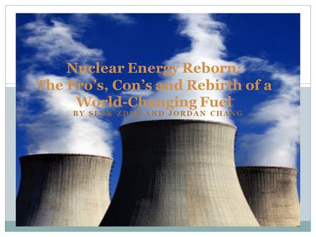 BY SEAN ZDEB AND JORDAN CHANG Nuclear Energy Reborn: The Pro’s, Con’s and Rebirth of a World-Changing Fuel.
