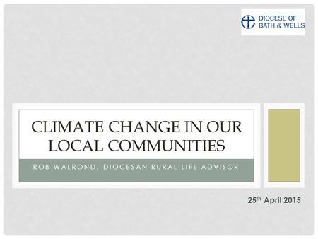 ROB WALROND, DIOCESAN RURAL LIFE ADVISOR CLIMATE CHANGE IN OUR LOCAL COMMUNITIES 25 th April 2015.