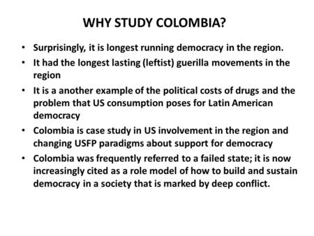 WHY STUDY COLOMBIA? Surprisingly, it is longest running democracy in the region. It had the longest lasting (leftist) guerilla movements in the region.