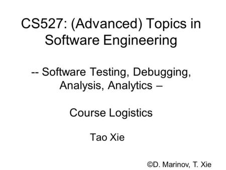 CS527: (Advanced) Topics in Software Engineering -- Software Testing, Debugging, Analysis, Analytics – Course Logistics Tao Xie ©D. Marinov, T. Xie.