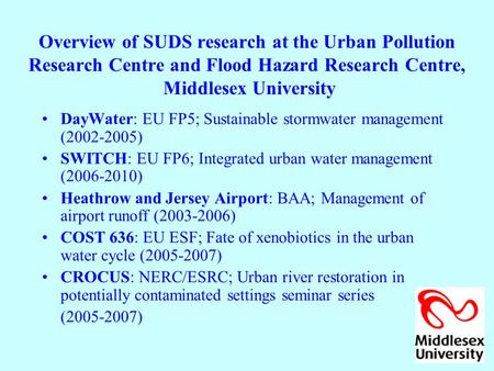 Overview of SUDS research at the Urban Pollution Research Centre and Flood Hazard Research Centre, Middlesex University DayWater: EU FP5; Sustainable stormwater.