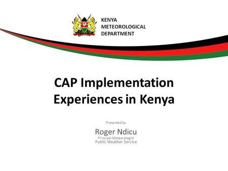 Presented by Roger Ndicu Principal Meteorologist Public Weather Service CAP Implementation Experiences in Kenya KENYA METEOROLOGICAL DEPARTMENT.