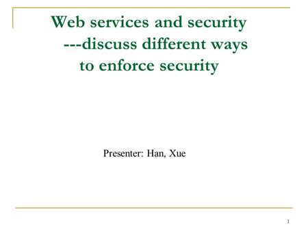 1 Web services and security ---discuss different ways to enforce security Presenter: Han, Xue.