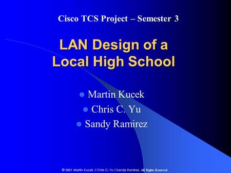 LAN Design of a Local High School Martin Kucek Chris C. Yu Sandy Ramirez Cisco TCS Project – Semester 3 © 2001 Martin Kucek / Chris C. Yu / Sandy Ramirez.