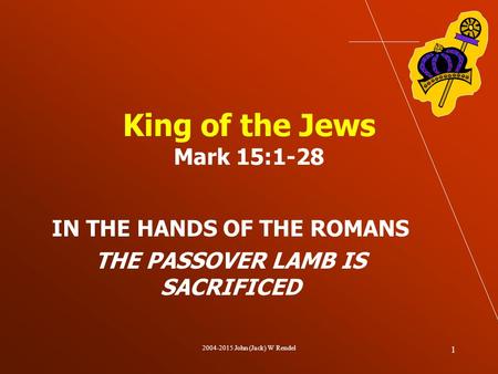 2004-2015 John (Jack) W Rendel 1 King of the Jews Mark 15:1-28 IN THE HANDS OF THE ROMANS THE PASSOVER LAMB IS SACRIFICED.