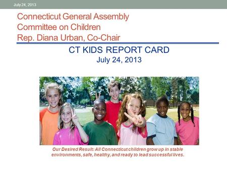 Connecticut General Assembly Committee on Children Rep. Diana Urban, Co-Chair CT KIDS REPORT CARD July 24, 2013 Our Desired Result: All Connecticut children.