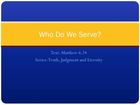 Text: Matthew 6:24 Series: Truth, Judgment and Eternity Who Do We Serve?