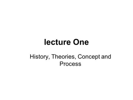 Lecture One History, Theories, Concept and Process.
