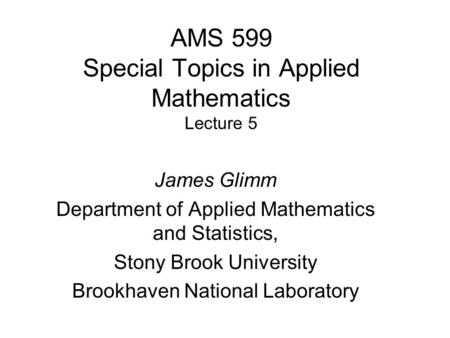 AMS 599 Special Topics in Applied Mathematics Lecture 5 James Glimm Department of Applied Mathematics and Statistics, Stony Brook University Brookhaven.