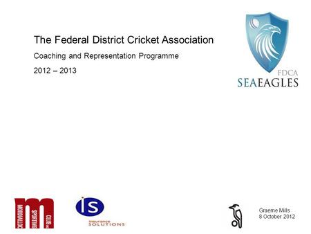 The Federal District Cricket Association Coaching and Representation Programme 2012 – 2013 Graeme Mills 8 October 2012.