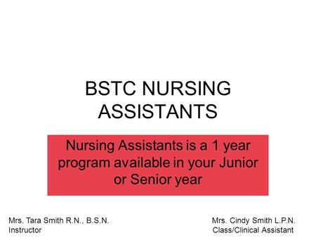 BSTC NURSING ASSISTANTS Nursing Assistants is a 1 year program available in your Junior or Senior year Mrs. Tara Smith R.N., B.S.N. Mrs. Cindy Smith L.P.N.