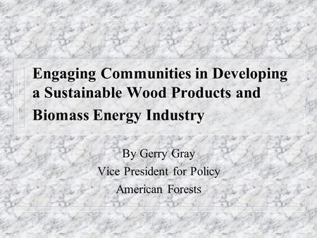 Engaging Communities in Developing a Sustainable Wood Products and Biomass Energy Industry By Gerry Gray Vice President for Policy American Forests.
