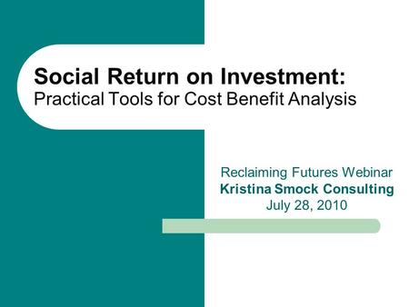 Social Return on Investment: Practical Tools for Cost Benefit Analysis Reclaiming Futures Webinar Kristina Smock Consulting July 28, 2010.