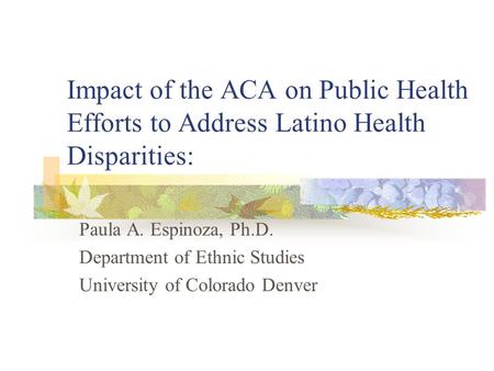 Impact of the ACA on Public Health Efforts to Address Latino Health Disparities: Paula A. Espinoza, Ph.D. Department of Ethnic Studies University of Colorado.