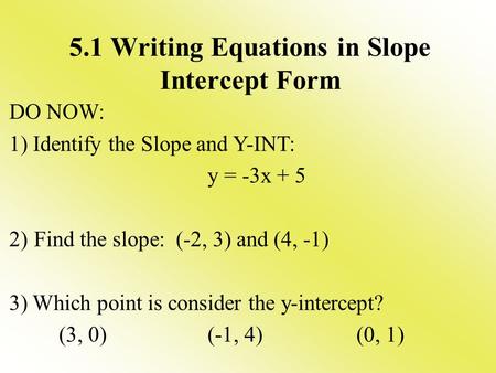 5.1 Writing Equations in Slope Intercept Form DO NOW: 1) Identify the Slope and Y-INT: y = -3x + 5 2)Find the slope: (-2, 3) and (4, -1) 3) Which point.