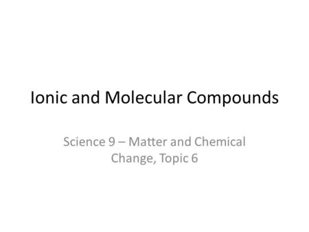 Ionic and Molecular Compounds Science 9 – Matter and Chemical Change, Topic 6.