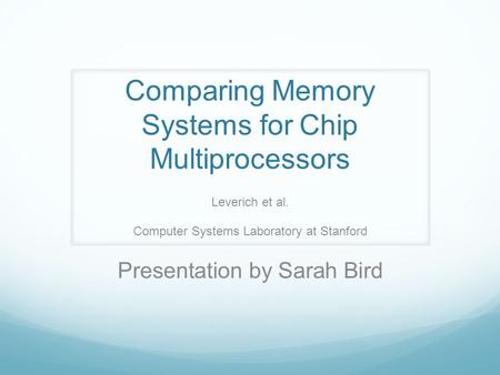 Comparing Memory Systems for Chip Multiprocessors Leverich et al. Computer Systems Laboratory at Stanford Presentation by Sarah Bird.