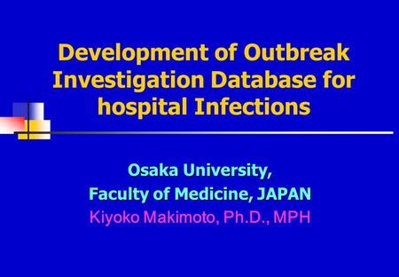 Development of Outbreak Investigation Database for hospital Infections Osaka University, Faculty of Medicine, JAPAN Kiyoko Makimoto, Ph.D., MPH.