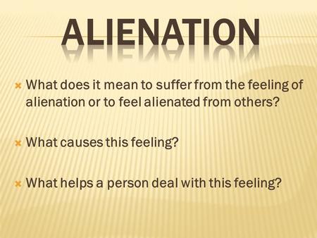  What does it mean to suffer from the feeling of alienation or to feel alienated from others?  What causes this feeling?  What helps a person deal with.
