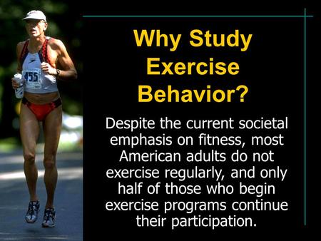 Why Study Exercise Behavior? Despite the current societal emphasis on fitness, most American adults do not exercise regularly, and only half of those who.