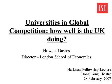 Universities in Global Competition: how well is the UK doing? Howard Davies Director - London School of Economics Harkness Fellowship Lecture Hong Kong.