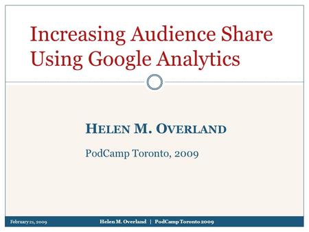 February 21, 2009 Helen M. Overland | PodCamp Toronto 2009 H ELEN M. O VERLAND PodCamp Toronto, 2009 Increasing Audience Share Using Google Analytics.