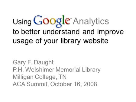 Using Google Analytics to better understand and improve usage of your library website Gary F. Daught P.H. Welshimer Memorial Library Milligan College,