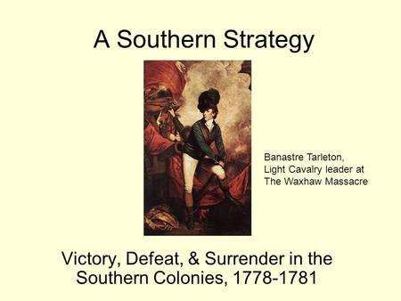 A Southern Strategy Victory, Defeat, & Surrender in the Southern Colonies, 1778-1781 Banastre Tarleton, Light Cavalry leader at The Waxhaw Massacre.