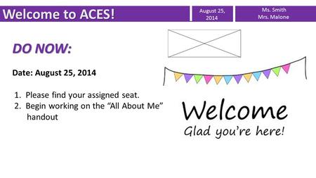 Welcome to ACES! August 25, 2014 Ms. Smith Mrs. Malone DO NOW: Date: August 25, 2014 1. Please find your assigned seat. 2. Begin working on the “All About.