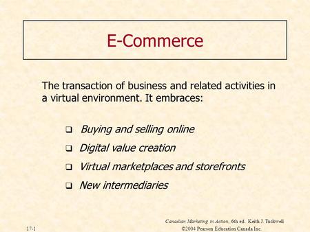 Canadian Marketing in Action, 6th ed. Keith J. Tuckwell 17-1 ©2004 Pearson Education Canada Inc. E-Commerce The transaction of business and related activities.