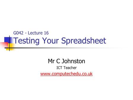 G042 - Lecture 16 Testing Your Spreadsheet Mr C Johnston ICT Teacher www.computechedu.co.uk.