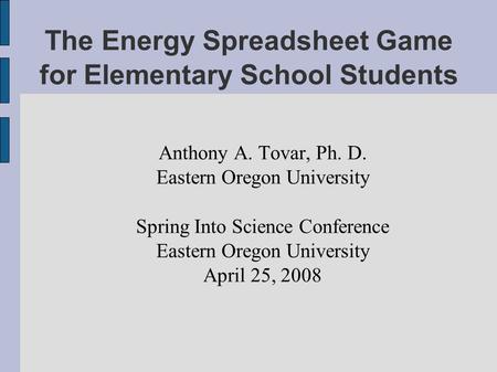 The Energy Spreadsheet Game for Elementary School Students Anthony A. Tovar, Ph. D. Eastern Oregon University Spring Into Science Conference Eastern Oregon.
