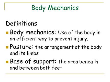 Body Mechanics Definitions Body mechanics: Use of the body in an efficient way to prevent injury. Posture: the arrangement of the body and its limbs Base.