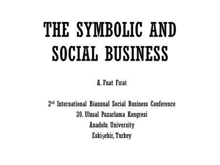 THE SYMBOLIC AND SOCIAL BUSINESS A. Fuat Fırat 2 nd International Biannual Social Business Conference 20. Ulusal Pazarlama Kongresi Anadolu University.
