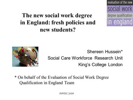 The new social work degree in England: fresh policies and new students? Shereen Hussein* Social Care Workforce Research Unit King’s College London * On.