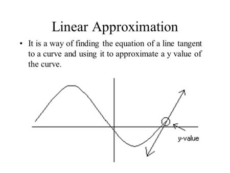 Linear Approximation It is a way of finding the equation of a line tangent to a curve and using it to approximate a y value of the curve.