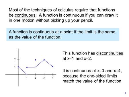 Most of the techniques of calculus require that functions be continuous. A function is continuous if you can draw it in one motion without picking up your.
