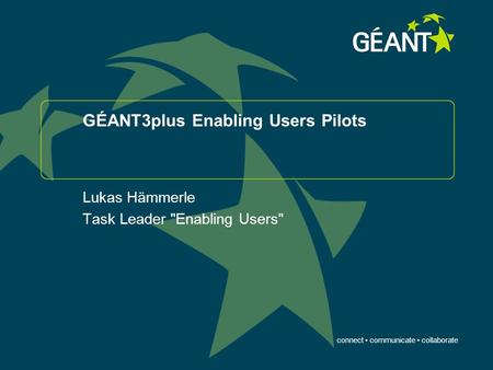 Connect communicate collaborate GÉANT3plus Enabling Users Pilots Lukas Hämmerle Task Leader Enabling Users