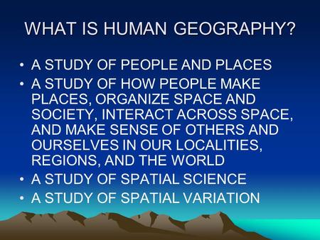 WHAT IS HUMAN GEOGRAPHY? A STUDY OF PEOPLE AND PLACES A STUDY OF HOW PEOPLE MAKE PLACES, ORGANIZE SPACE AND SOCIETY, INTERACT ACROSS SPACE, AND MAKE SENSE.