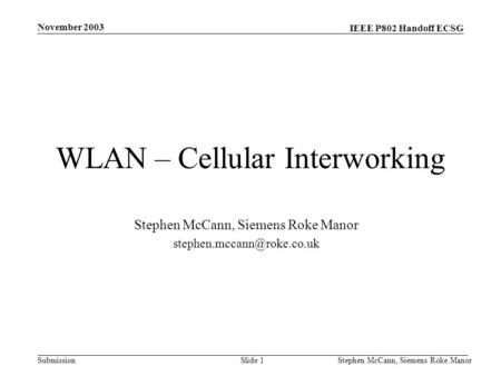 IEEE P802 Handoff ECSG Submission November 2003 Stephen McCann, Siemens Roke ManorSlide 1 WLAN – Cellular Interworking Stephen McCann, Siemens Roke Manor.